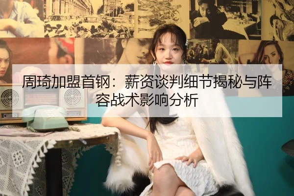 周琦加盟首钢：薪资谈判细节揭秘与阵容战术影响分析